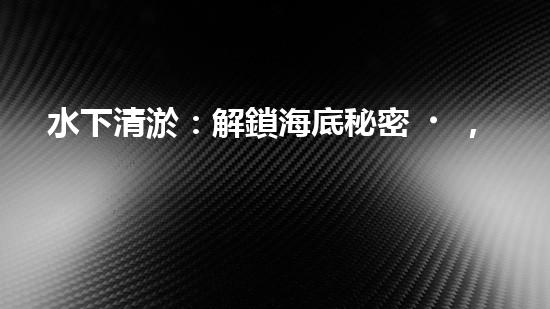 水下清淤：解鎖海底秘密，探尋深海奇觀！